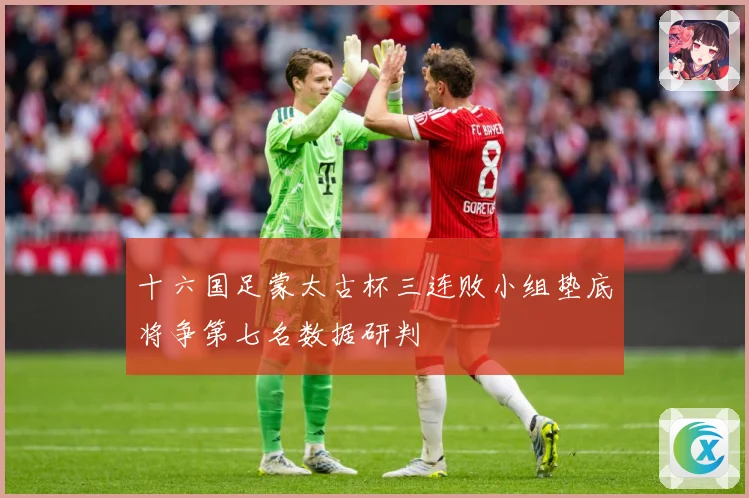 十六国足蒙太古杯三连败小组垫底将争第七名数据研判