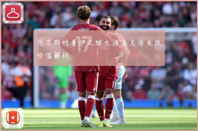 范尼斯特鲁伊足球生涯高光与竞技价值解析