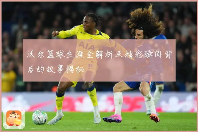 沃尔篮球生涯全解析及精彩瞬间背后的故事揭秘