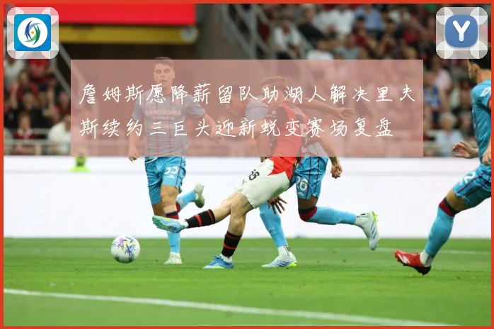 詹姆斯愿降薪留队助湖人解决里夫斯续约三巨头迎新蜕变赛场复盘