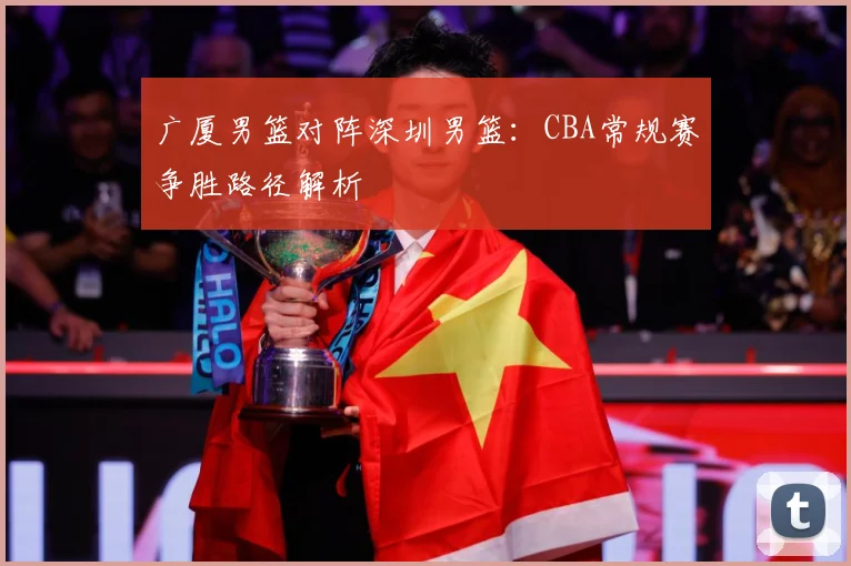广厦男篮对阵深圳男篮：CBA常规赛争胜路径解析