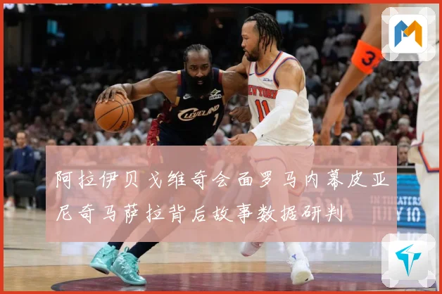 阿拉伊贝戈维奇会面罗马内幕皮亚尼奇马萨拉背后故事数据研判