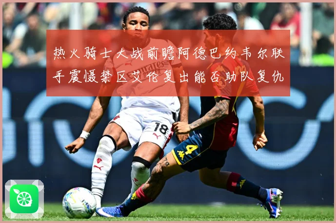 热火骑士大战前瞻阿德巴约韦尔联手震慑禁区艾伦复出能否助队复仇赛场复盘