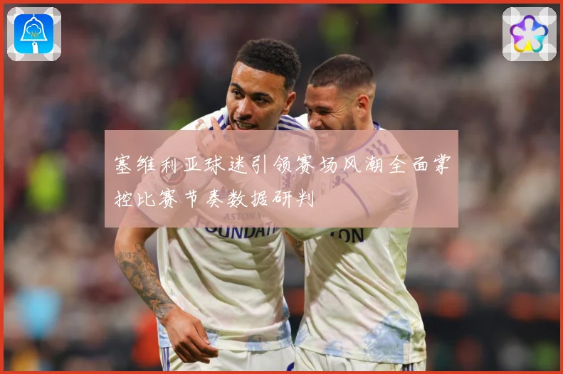 塞维利亚球迷引领赛场风潮全面掌控比赛节奏数据研判