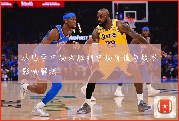 从巴萨中场大脑到中场价值与战术影响解析
