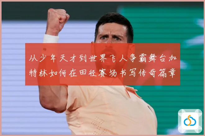 从少年天才到世界飞人争霸舞台加特林如何在田径赛场书写传奇篇章解析