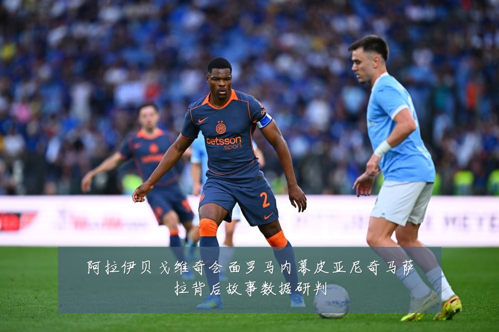 阿拉伊贝戈维奇会面罗马内幕皮亚尼奇马萨拉背后故事数据研判