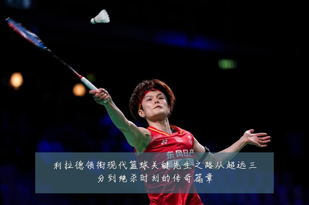 利拉德领衔现代篮球关键先生之路从超远三分到绝杀时刻的传奇篇章
