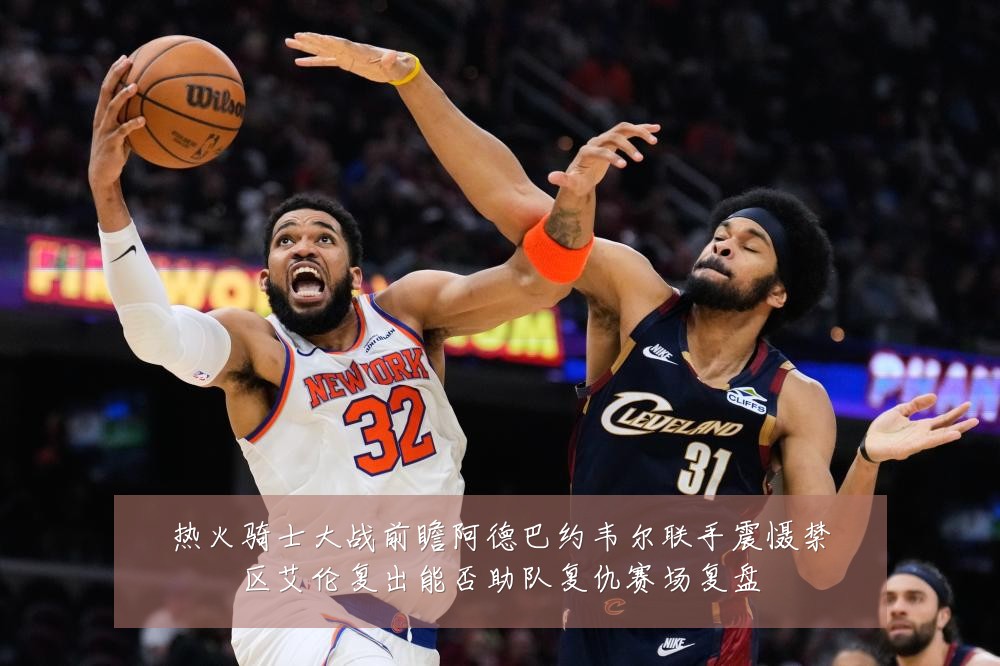 热火骑士大战前瞻阿德巴约韦尔联手震慑禁区艾伦复出能否助队复仇赛场复盘