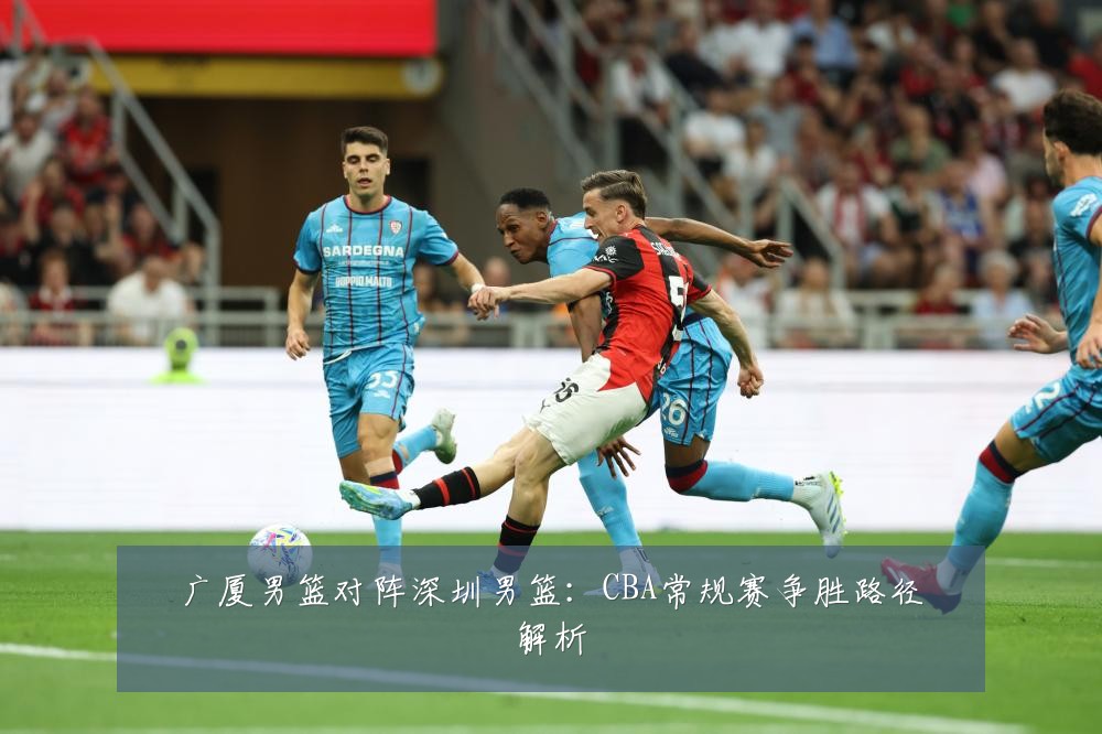 广厦男篮对阵深圳男篮:CBA常规赛争胜路径解析