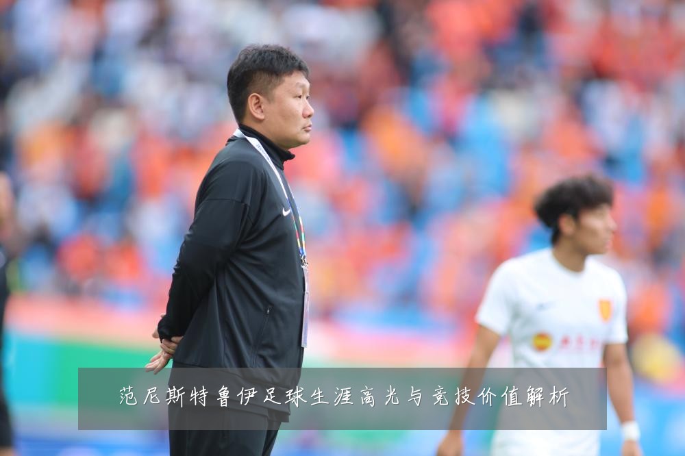 范尼斯特鲁伊足球生涯高光与竞技价值解析