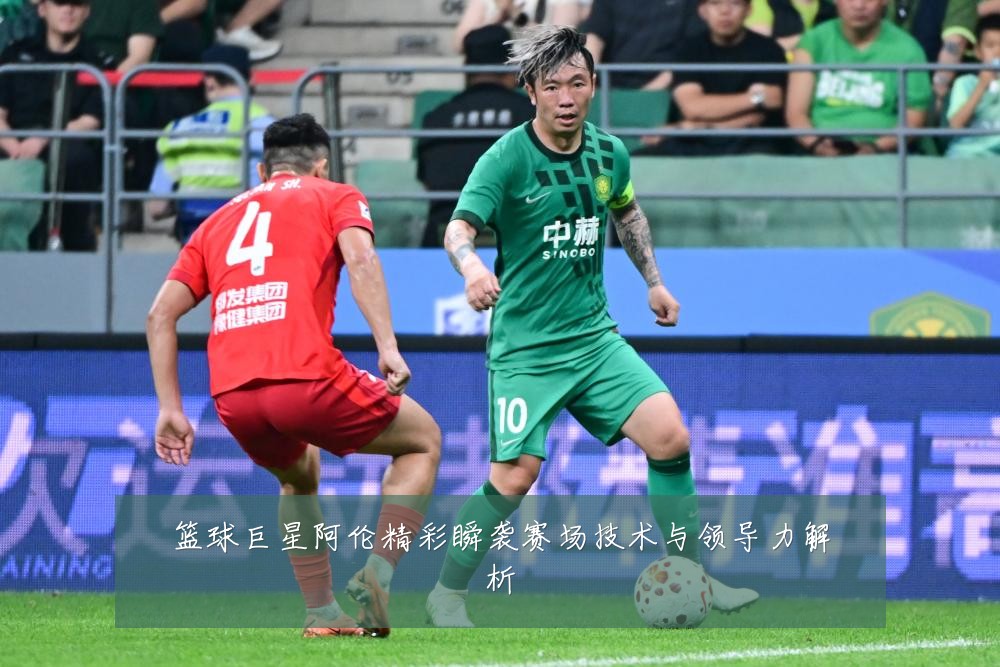 篮球巨星阿伦精彩瞬袭赛场技术与领导力解析